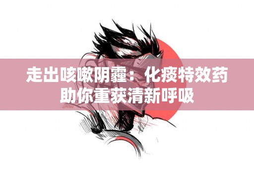 走出咳嗽阴霾：化痰特效药助你重获清新呼吸