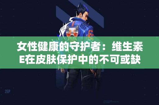 女性健康的守护者：维生素E在皮肤保护中的不可或缺