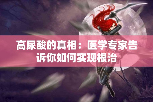 高尿酸的真相：医学专家告诉你如何实现根治
