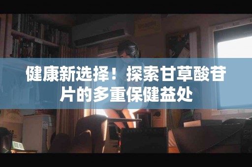 健康新选择！探索甘草酸苷片的多重保健益处