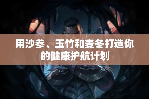 用沙参、玉竹和麦冬打造你的健康护航计划