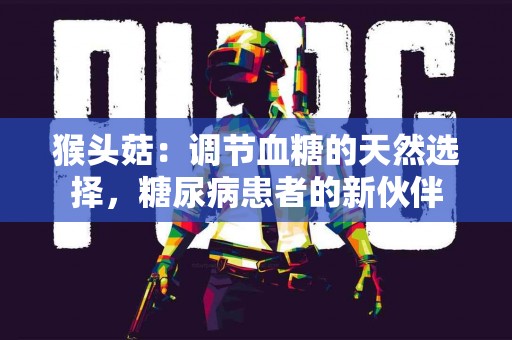 猴头菇：调节血糖的天然选择，糖尿病患者的新伙伴