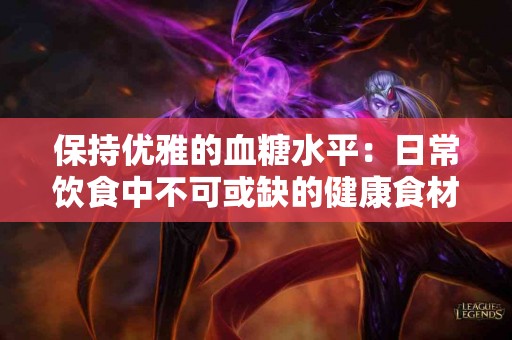 保持优雅的血糖水平：日常饮食中不可或缺的健康食材！