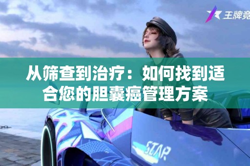 从筛查到治疗：如何找到适合您的胆囊癌管理方案
