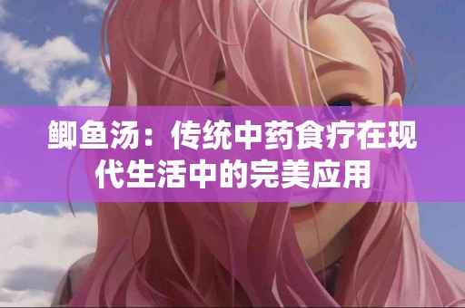 鲫鱼汤：传统中药食疗在现代生活中的完美应用