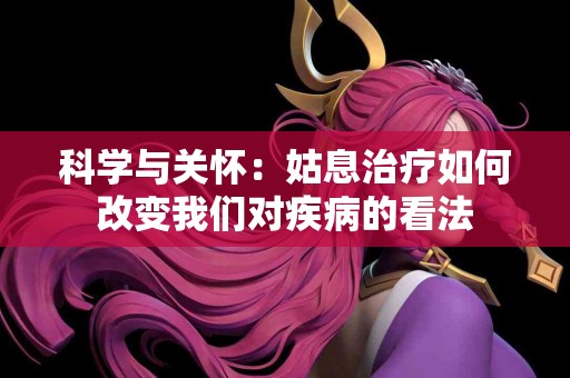 科学与关怀：姑息治疗如何改变我们对疾病的看法