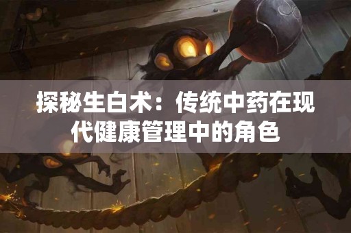 探秘生白术：传统中药在现代健康管理中的角色