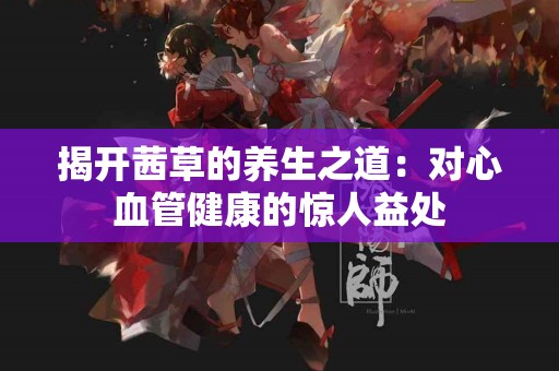 揭开茜草的养生之道：对心血管健康的惊人益处