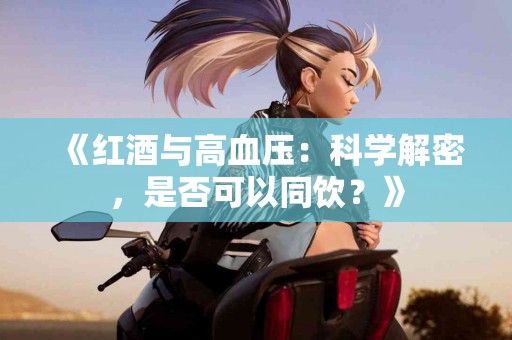 《红酒与高血压：科学解密，是否可以同饮？》