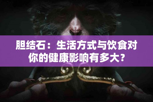 胆结石：生活方式与饮食对你的健康影响有多大？