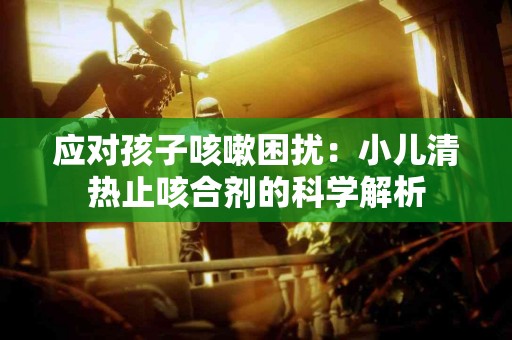 应对孩子咳嗽困扰：小儿清热止咳合剂的科学解析