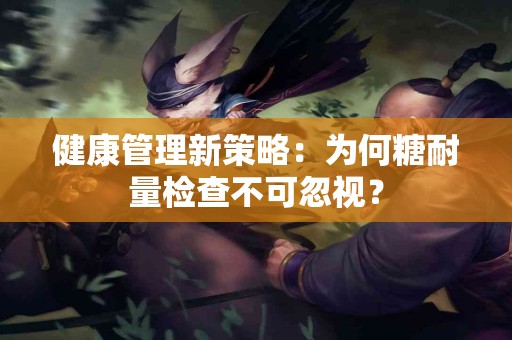 健康管理新策略：为何糖耐量检查不可忽视？