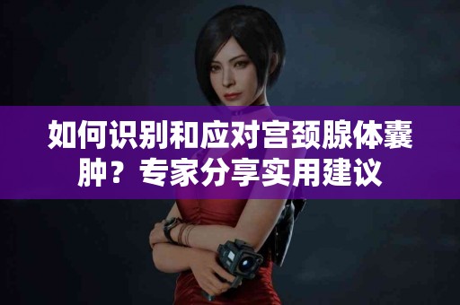 如何识别和应对宫颈腺体囊肿？专家分享实用建议