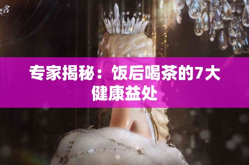 专家揭秘：饭后喝茶的7大健康益处
