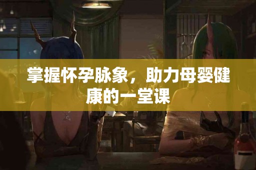 掌握怀孕脉象，助力母婴健康的一堂课