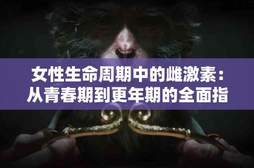女性生命周期中的雌激素：从青春期到更年期的全面指南