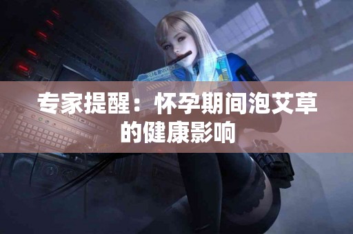 专家提醒：怀孕期间泡艾草的健康影响