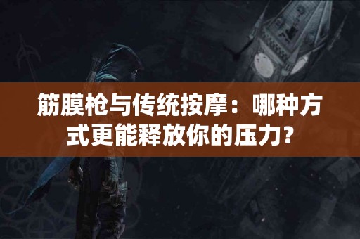 筋膜枪与传统按摩：哪种方式更能释放你的压力？
