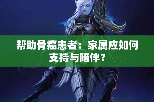 帮助骨癌患者：家属应如何支持与陪伴？