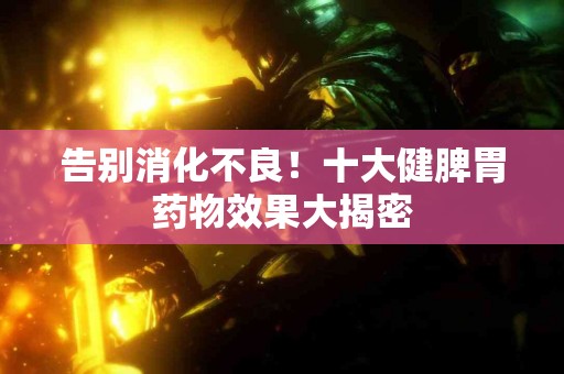 告别消化不良！十大健脾胃药物效果大揭密