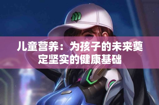 儿童营养：为孩子的未来奠定坚实的健康基础