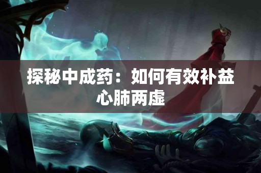 探秘中成药：如何有效补益心肺两虚