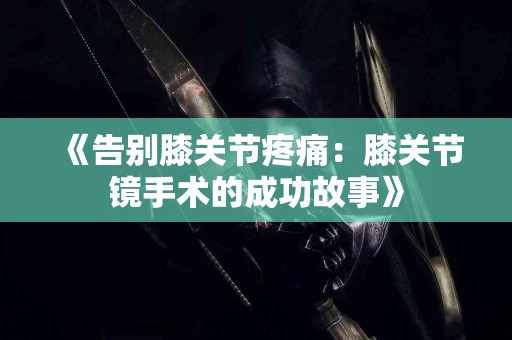 《告别膝关节疼痛：膝关节镜手术的成功故事》