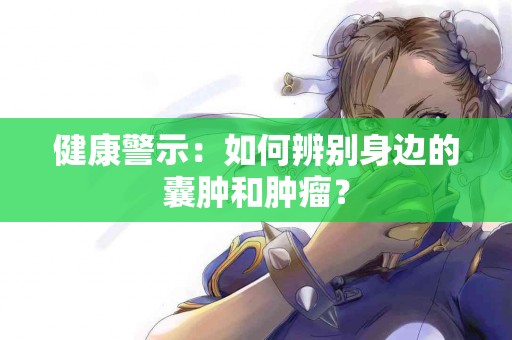健康警示：如何辨别身边的囊肿和肿瘤？