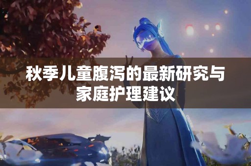 秋季儿童腹泻的最新研究与家庭护理建议