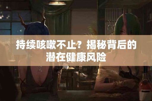 持续咳嗽不止？揭秘背后的潜在健康风险