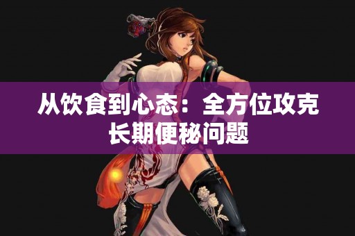 从饮食到心态：全方位攻克长期便秘问题