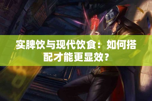实脾饮与现代饮食：如何搭配才能更显效？