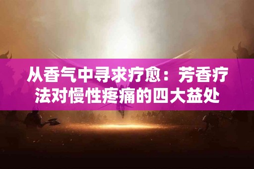从香气中寻求疗愈：芳香疗法对慢性疼痛的四大益处