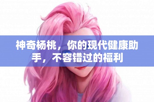 神奇杨桃，你的现代健康助手，不容错过的福利
