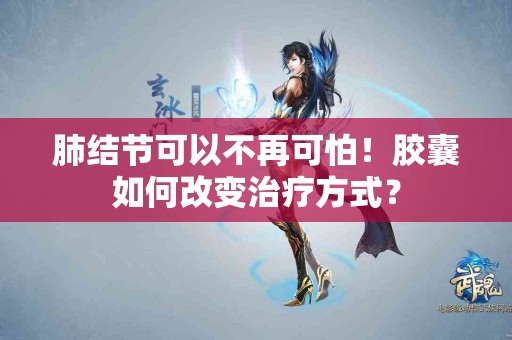 肺结节可以不再可怕！胶囊如何改变治疗方式？