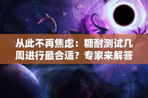从此不再焦虑：糖耐测试几周进行最合适？专家来解答！