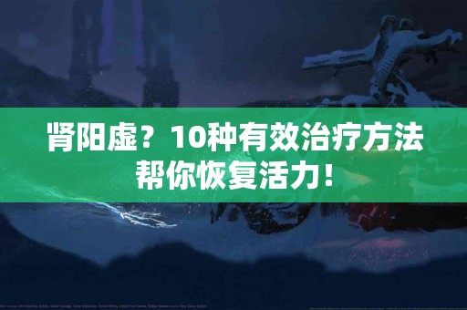 肾阳虚？10种有效治疗方法帮你恢复活力！