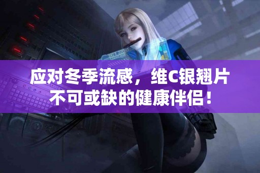 应对冬季流感，维C银翘片不可或缺的健康伴侣！