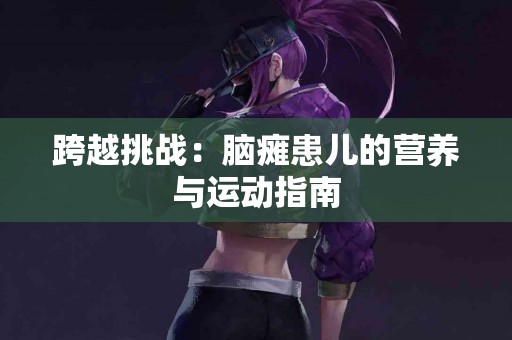 跨越挑战：脑瘫患儿的营养与运动指南