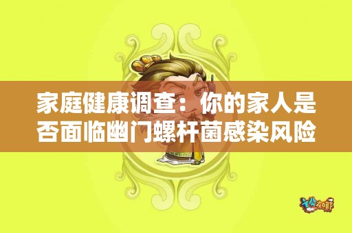家庭健康调查：你的家人是否面临幽门螺杆菌感染风险？