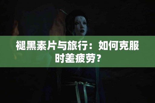 褪黑素片与旅行：如何克服时差疲劳？