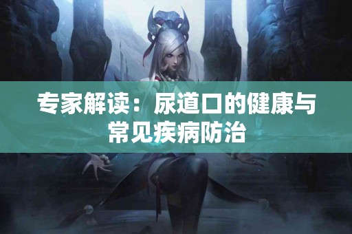 专家解读：尿道口的健康与常见疾病防治