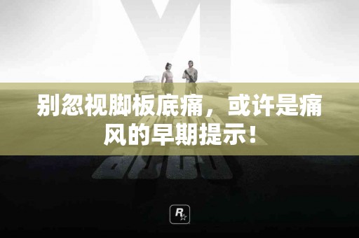 别忽视脚板底痛，或许是痛风的早期提示！