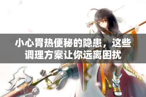 小心胃热便秘的隐患，这些调理方案让你远离困扰