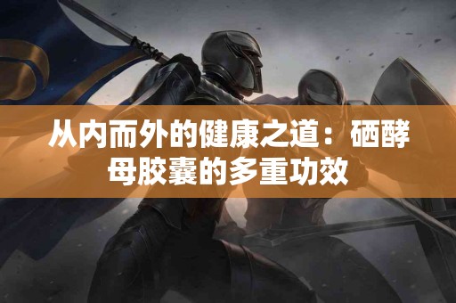 从内而外的健康之道：硒酵母胶囊的多重功效