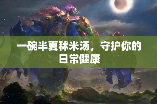 一碗半夏秫米汤，守护你的日常健康