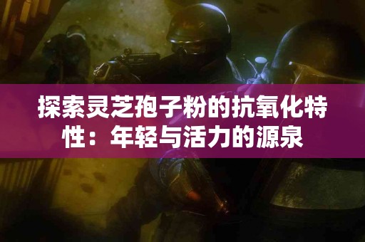 探索灵芝孢子粉的抗氧化特性：年轻与活力的源泉