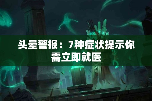 头晕警报：7种症状提示你需立即就医