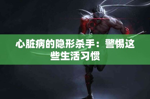 心脏病的隐形杀手：警惕这些生活习惯