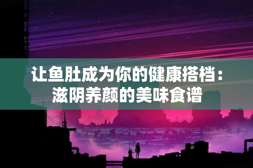 让鱼肚成为你的健康搭档：滋阴养颜的美味食谱